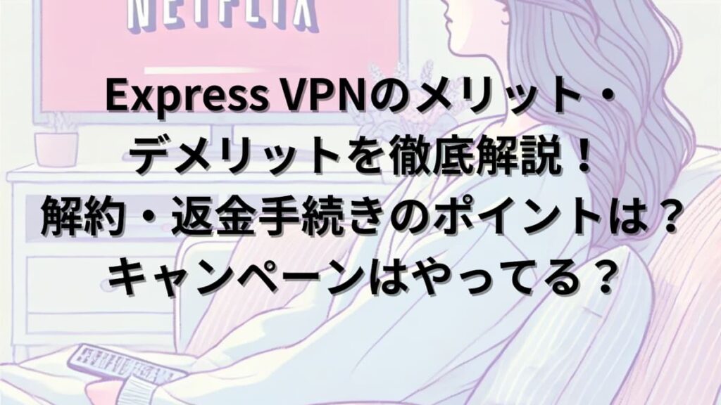 Express VPNのメリット・デメリットを徹底解説！解約・返金手続きのポイントも紹介